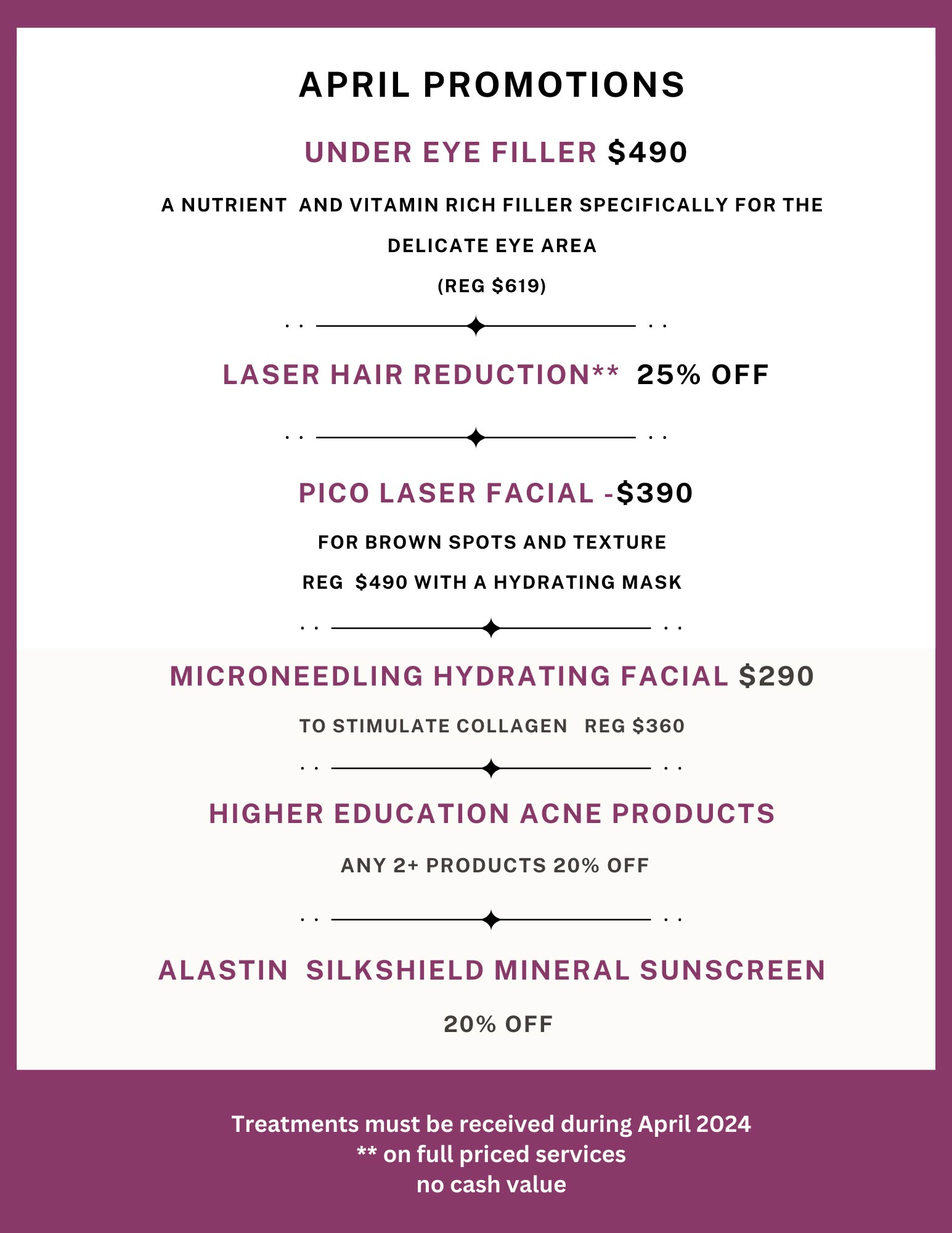April Special Offers at Clarite:
                 1. Under Eye Filler $490.00, Regular $619.00.  This is a nutrient and vitamin rich filler specifically for
                 the delicate areas around the eyes.
                 2. Laser Hair Reduction 25% off.
                 3. Pico Laser facial $390.00, regular $490.00. For brown spots and texture, with a hydrating mask.
                 4. Microneedling hydrating facial $290.00, regular $360.00. To stimulate collagen production.
                 5. Higher Education acne products: Purchase two or more and get 20% off.
                 6. Alastin Silkshield mineral sunscreen: 20% off.
                 Plus, visit us for in-clinic only special offers! All services from these April specials must be received during April, 2024.