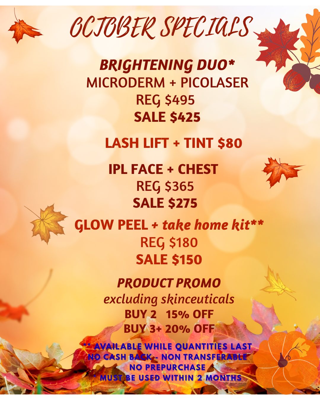 October 2025 special offers: 1. Brightening Duo: Microderm plus Picolaser. Regular $495, now on sale at $425. Must be used within 2 months.
                  2: Lash lift and tint: $80. 3: IPL Face and Chest Regular $365, now on sale at $275. 4: Glow Peel and take home kit (available while quantities last) Regular $180, now on sale at $150. 5: Product Promo: (excluding Skinceuticals) Buy any 2 and get 15% off, buy any 3 and get 20% off.
                 No cash back and no prepurchases on all special offers.