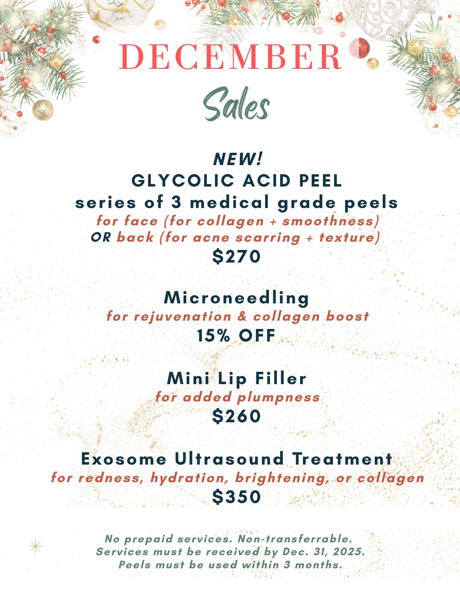 December 2025 special offers: 
                1. New! Glycolic acid peel: a series of three medical grade peels for the face (improves collagen and
                smoothness) or the back (for acne scarring and texture). $270.
                2: Microneedling for rejuvenation and collagen boost. 15% off.
                3: Mini lip filler for added plumpness. $260.
                4: Exosome ultrasound treatment for redness, hydration, brightening, or collagen. $350.
                No cash back, no prepaid services and non-transferable. 
                Services must be received by December 31, 2025