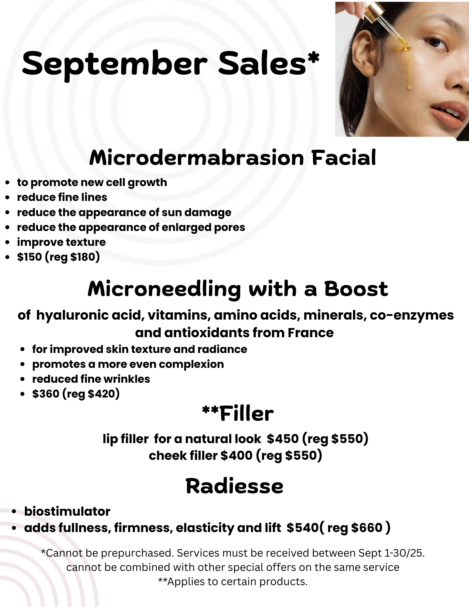September 2025 special offers: 1. Microdermabrasion Facial. Promotes new cell growth, reduces fine lines, reduces the
                 appearance of sun damage, reduces the appearance of enlarged pores, improves texture. $150 (regular $180).
                 2. Microneedling with a boost of hyaluronic acid, vitamins, amino acids, minerals, co-enzymes and antioxidants from France.
                 For improved skin texture and radiance, promotes a more even complexion, reduces fine wrinkles. $360 (regular $420)
                 3. Fillers: lip filler for a natural look $450 (regular $550). Cheek filler $400 (regular $550).
                 4. Radiesse: biostimulator, adds fullness, firmness, elasticity and lift. $540 (regular $660).
                 Specials cannot be prepurchased. Special services must be received by September 30, 2025. These specials cannot be combined
                 with other special offers on the same service. Fillers apply to certain products.